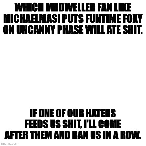 I FORBID YOU, HATERS, TO DO THAT! | WHICH MRDWELLER FAN LIKE MICHAELMASI PUTS FUNTIME FOXY ON UNCANNY PHASE WILL ATE SHIT. IF ONE OF OUR HATERS FEEDS US SHIT, I'LL COME AFTER THEM AND BAN US IN A ROW. | image tagged in memes,blank transparent square | made w/ Imgflip meme maker