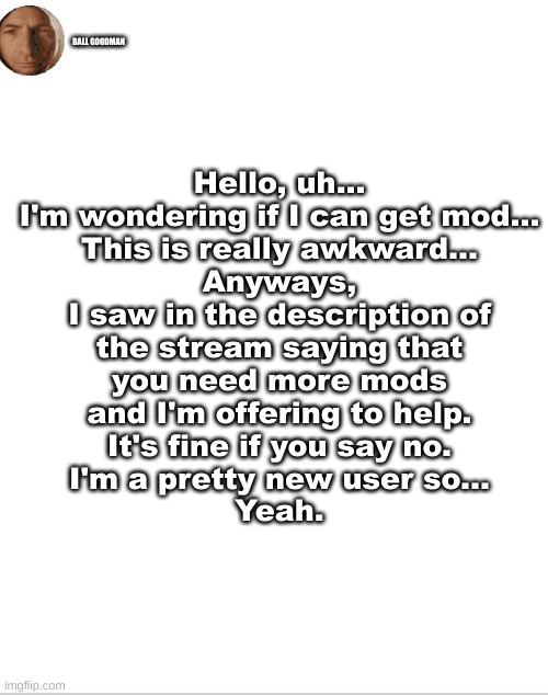 just asking :) | BALL GOODMAN; Hello, uh...
I'm wondering if I can get mod...
This is really awkward...
Anyways,
I saw in the description of
the stream saying that
you need more mods
and I'm offering to help.
It's fine if you say no.
I'm a pretty new user so...
Yeah. | image tagged in uh,what can i say except aaaaaaaaaaa | made w/ Imgflip meme maker