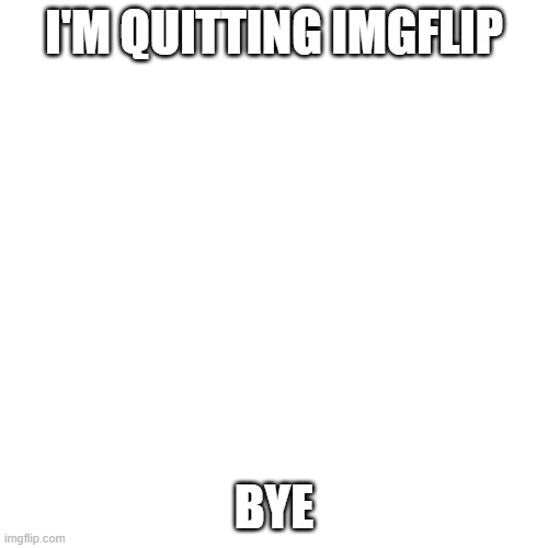 i'm really quitting imgflip | I'M QUITTING IMGFLIP; BYE | image tagged in memes,blank transparent square | made w/ Imgflip meme maker