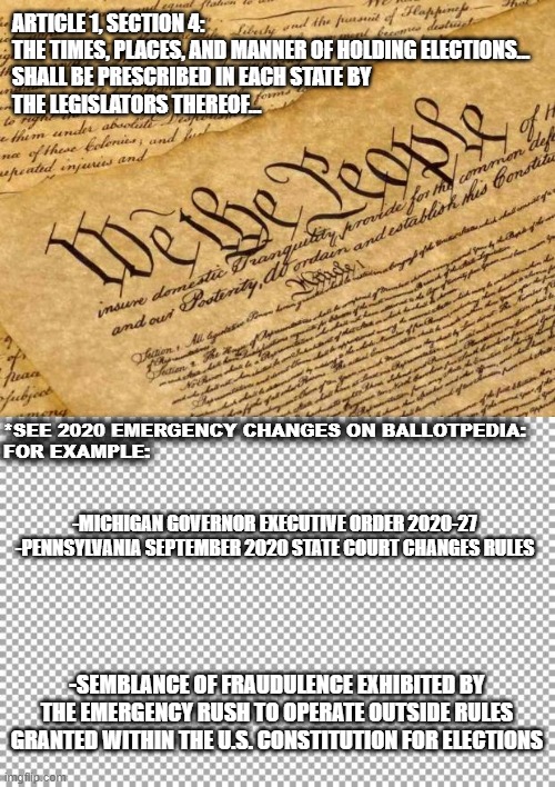 2020 Free and Fair Elections, with only a slight Semblance of Fraudulence due to Pandemic Response | ARTICLE 1, SECTION 4: 
THE TIMES, PLACES, AND MANNER OF HOLDING ELECTIONS...
SHALL BE PRESCRIBED IN EACH STATE BY 
THE LEGISLATORS THEREOF... *SEE 2020 EMERGENCY CHANGES ON BALLOTPEDIA:
FOR EXAMPLE:; -MICHIGAN GOVERNOR EXECUTIVE ORDER 2020-27

-PENNSYLVANIA SEPTEMBER 2020 STATE COURT CHANGES RULES; -SEMBLANCE OF FRAUDULENCE EXHIBITED BY THE EMERGENCY RUSH TO OPERATE OUTSIDE RULES GRANTED WITHIN THE U.S. CONSTITUTION FOR ELECTIONS | image tagged in constitution,pandemic,election 2020,sad joe biden,kamala harris,hillary clinton | made w/ Imgflip meme maker