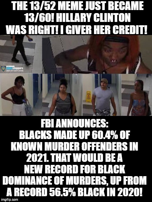 13/52 just became 13/60! Do Black lives really matter? or only when we can blame deaths on cops? | THE 13/52 MEME JUST BECAME 13/60! HILLARY CLINTON WAS RIGHT! I GIVER HER CREDIT! FBI ANNOUNCES: BLACKS MADE UP 60.4% OF KNOWN MURDER OFFENDERS IN 2021. THAT WOULD BE A NEW RECORD FOR BLACK DOMINANCE OF MURDERS, UP FROM A RECORD 56.5% BLACK IN 2020! | image tagged in reality check,the scroll of truth,you can't handle the truth,empty skulls of truth,sad truth,cnn spins trump news | made w/ Imgflip meme maker