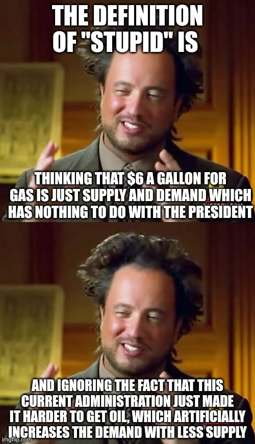 It's basic economics. It isn't difficult to understand. This administration is purposely lowering the supply. | THE DEFINITION OF "STUPID" IS; THINKING THAT $6 A GALLON FOR GAS IS JUST SUPPLY AND DEMAND WHICH HAS NOTHING TO DO WITH THE PRESIDENT; AND IGNORING THE FACT THAT THIS CURRENT ADMINISTRATION JUST MADE IT HARDER TO GET OIL, WHICH ARTIFICIALLY INCREASES THE DEMAND WITH LESS SUPPLY | image tagged in memes,ancient aliens | made w/ Imgflip meme maker