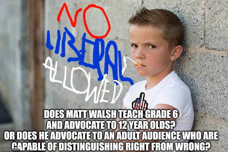 DOES MATT WALSH TEACH GRADE 6 AND ADVOCATE TO 12 YEAR OLDS?
OR DOES HE ADVOCATE TO AN ADULT AUDIENCE WHO ARE CAPABLE OF DISTINGUISHING RIGHT | made w/ Imgflip meme maker