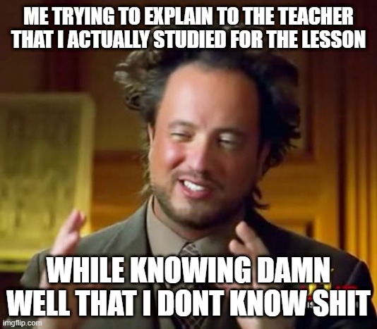 Ancient Aliens Meme | ME TRYING TO EXPLAIN TO THE TEACHER THAT I ACTUALLY STUDIED FOR THE LESSON; WHILE KNOWING DAMN WELL THAT I DONT KNOW SHIT | image tagged in memes,ancient aliens | made w/ Imgflip meme maker