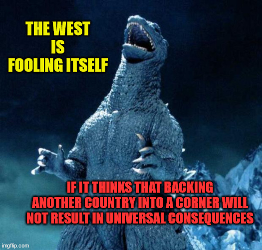 Laughing Godzilla |  THE WEST IS FOOLING ITSELF; IF IT THINKS THAT BACKING ANOTHER COUNTRY INTO A CORNER WILL NOT RESULT IN UNIVERSAL CONSEQUENCES | image tagged in laughing godzilla | made w/ Imgflip meme maker