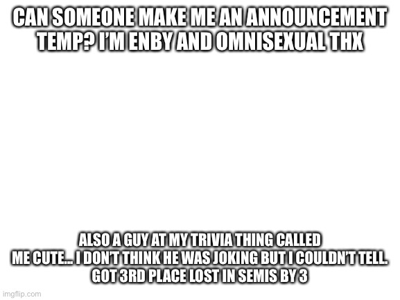 Cool stuff | CAN SOMEONE MAKE ME AN ANNOUNCEMENT TEMP? I’M ENBY AND OMNISEXUAL THX; ALSO A GUY AT MY TRIVIA THING CALLED ME CUTE... I DON’T THINK HE WAS JOKING BUT I COULDN’T TELL.
GOT 3RD PLACE LOST IN SEMIS BY 3 | image tagged in fun | made w/ Imgflip meme maker