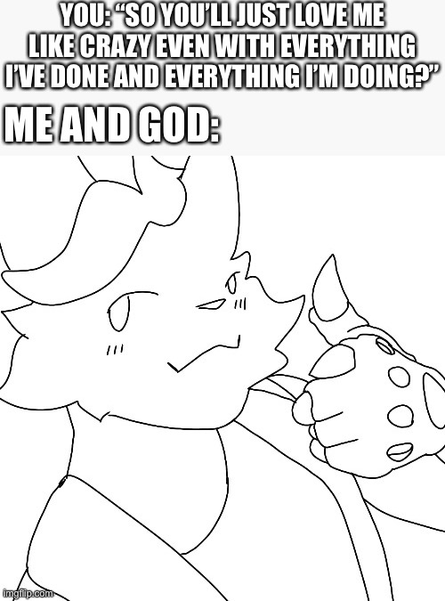 I almost forgot lol (mod note: art by Fenix_WX here on imgflip) | YOU: “SO YOU’LL JUST LOVE ME LIKE CRAZY EVEN WITH EVERYTHING I’VE DONE AND EVERYTHING I’M DOING?”; ME AND GOD: | image tagged in wholesome,furry,art | made w/ Imgflip meme maker