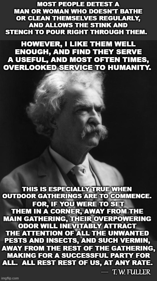Not A Mark Twain Quote, But Could Be...2 | MOST PEOPLE DETEST A MAN OR WOMAN WHO DOESN'T BATHE OR CLEAN THEMSELVES REGULARLY, AND ALLOWS THE STINK AND STENCH TO POUR RIGHT THROUGH THEM. HOWEVER, I LIKE THEM WELL ENOUGH, AND FIND THEY SERVE A USEFUL, AND MOST OFTEN TIMES, OVERLOOKED SERVICE TO HUMANITY. THIS IS ESPECIALLY TRUE WHEN OUTDOOR GATHERINGS ARE TO COMMENCE. FOR, IF YOU WERE TO SET THEM IN A CORNER, AWAY FROM THE MAIN GATHERING, THEIR OVERPOWERING ODOR WILL INEVITABLY ATTRACT THE ATTENTION OF ALL THE UNWANTED PESTS AND INSECTS, AND SUCH VERMIN, AWAY FROM THE REST OF THE GATHERING, MAKING FOR A SUCCESSFUL PARTY FOR ALL.  ALL REST REST OF US, AT ANY RATE. T. W. FULLER; __ | image tagged in mark twain thought,memes,quotes,funny quotes,quotable quotes,humor | made w/ Imgflip meme maker