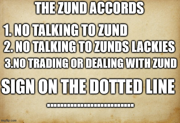 Treaty paper | THE ZUND ACCORDS; 1. NO TALKING TO ZUND; 2. NO TALKING TO ZUNDS LACKIES; 3.NO TRADING OR DEALING WITH ZUND; SIGN ON THE DOTTED LINE; .......................... | image tagged in treaty paper | made w/ Imgflip meme maker