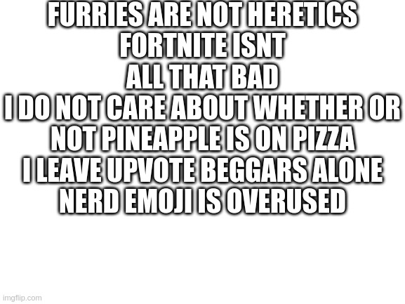 I'm sharing unpopular opinions and nobody can stop me | FURRIES ARE NOT HERETICS
FORTNITE ISNT ALL THAT BAD
I DO NOT CARE ABOUT WHETHER OR NOT PINEAPPLE IS ON PIZZA
I LEAVE UPVOTE BEGGARS ALONE
NERD EMOJI IS OVERUSED | image tagged in blank white template | made w/ Imgflip meme maker
