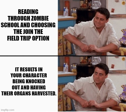 Zombie School was something else. | READING THROUGH ZOMBIE SCHOOL AND CHOOSING THE JOIN THE FIELD TRIP OPTION; IT RESULTS IN YOUR CHARACTER BEING KNOCKED OUT AND HAVING THEIR ORGANS HARVESTED. | image tagged in joey shocked | made w/ Imgflip meme maker