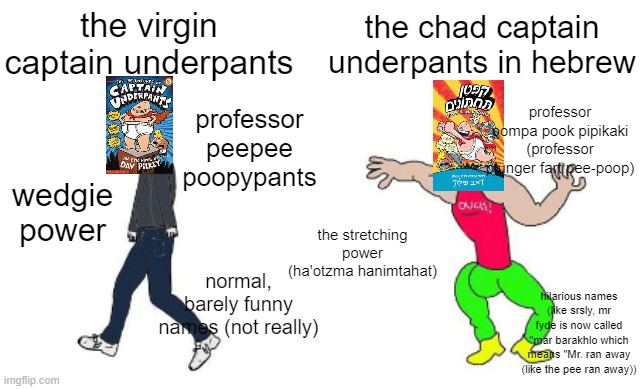 Virgin vs Chad | the virgin captain underpants; the chad captain underpants in hebrew; professor pompa pook pipikaki (professor plunger fart pee-poop); professor peepee poopypants; wedgie power; the stretching power (ha'otzma hanimtahat); normal, barely funny names (not really); hilarious names (like srsly, mr fyde is now called "mar barakhlo which means "Mr. ran away (like the pee ran away)) | image tagged in virgin vs chad,captain underpants,hebrew,professor poopypants | made w/ Imgflip meme maker
