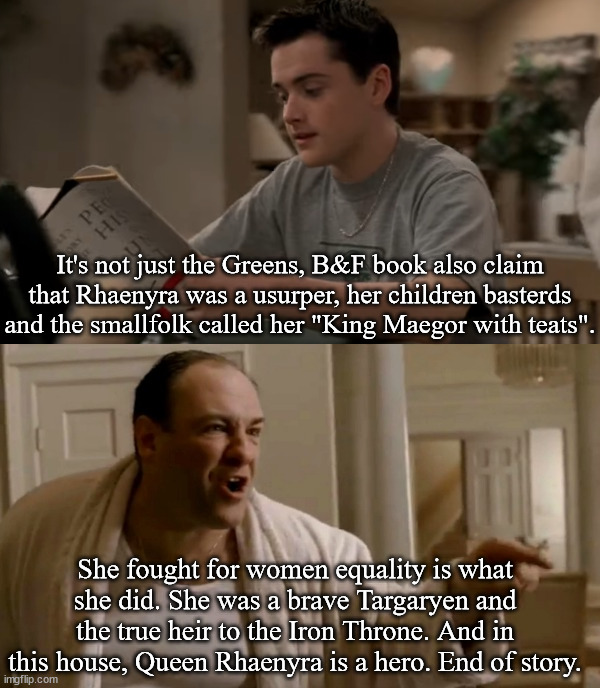 Tony Soprano in this house | It's not just the Greens, B&F book also claim that Rhaenyra was a usurper, her children basterds and the smallfolk called her "King Maegor with teats". She fought for women equality is what she did. She was a brave Targaryen and the true heir to the Iron Throne. And in this house, Queen Rhaenyra is a hero. End of story. | image tagged in tony soprano in this house,rhaenyra,asoiaf,a song of ice and fire,house of the dragon | made w/ Imgflip meme maker