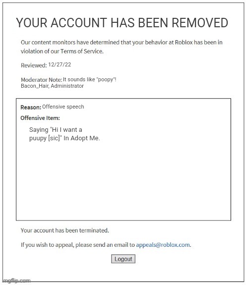 Yeah just spell puppy right | YOUR ACCOUNT HAS BEEN REMOVED; 12/27/22; It sounds like "poopy"! Bacon_Hair, Administrator; Offensive speech; Saying "Hi I want a puupy [sic]" In Adopt Me. | image tagged in moderation system,uwu,banned from roblox | made w/ Imgflip meme maker