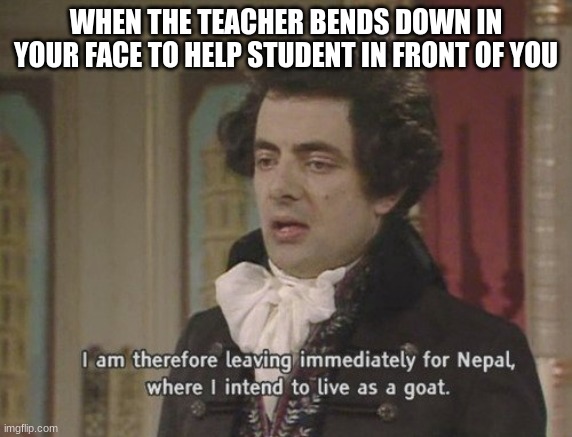 I am therefore leaving immediately for Nepal | WHEN THE TEACHER BENDS DOWN IN YOUR FACE TO HELP STUDENT IN FRONT OF YOU | image tagged in i am therefore leaving immediately for nepal | made w/ Imgflip meme maker