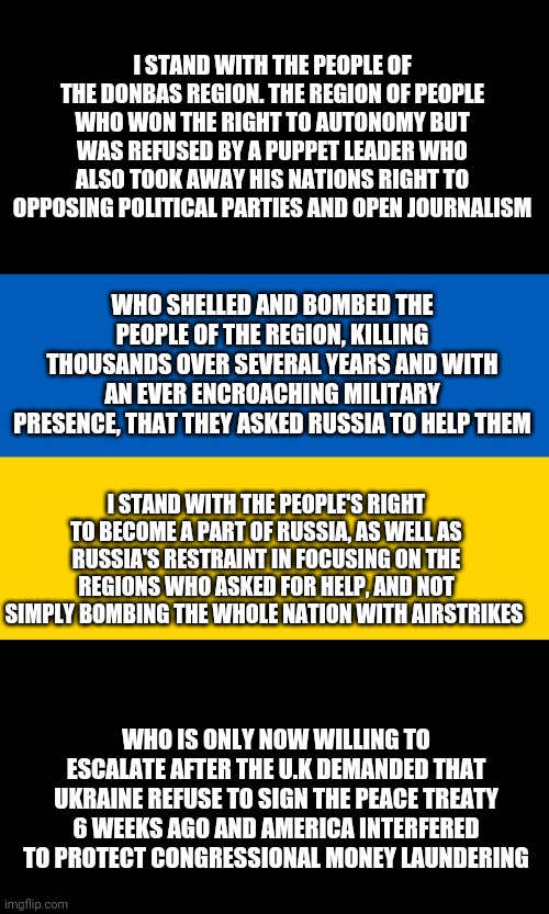 And don't even get me started on the endless Ukrainian soldiers covered in swastikas and holding stormfront flags.. | I STAND WITH THE PEOPLE OF THE DONBAS REGION. THE REGION OF PEOPLE WHO WON THE RIGHT TO AUTONOMY BUT WAS REFUSED BY A PUPPET LEADER WHO ALSO TOOK AWAY HIS NATIONS RIGHT TO OPPOSING POLITICAL PARTIES AND OPEN JOURNALISM; WHO SHELLED AND BOMBED THE PEOPLE OF THE REGION, KILLING THOUSANDS OVER SEVERAL YEARS AND WITH AN EVER ENCROACHING MILITARY PRESENCE, THAT THEY ASKED RUSSIA TO HELP THEM; I STAND WITH THE PEOPLE'S RIGHT TO BECOME A PART OF RUSSIA, AS WELL AS RUSSIA'S RESTRAINT IN FOCUSING ON THE REGIONS WHO ASKED FOR HELP, AND NOT SIMPLY BOMBING THE WHOLE NATION WITH AIRSTRIKES; WHO IS ONLY NOW WILLING TO ESCALATE AFTER THE U.K DEMANDED THAT UKRAINE REFUSE TO SIGN THE PEACE TREATY 6 WEEKS AGO AND AMERICA INTERFERED TO PROTECT CONGRESSIONAL MONEY LAUNDERING | image tagged in ukraine flag | made w/ Imgflip meme maker