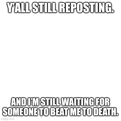 Blank Transparent Square | Y’ALL STILL REPOSTING. AND I’M STILL WAITING FOR SOMEONE TO BEAT ME TO DEATH. | image tagged in memes,blank transparent square | made w/ Imgflip meme maker