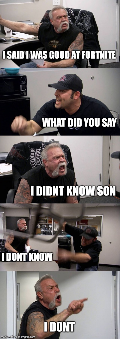 When your dad is "Good" at Fortnite | I SAID I WAS GOOD AT FORTNITE; WHAT DID YOU SAY; I DIDNT KNOW SON; I DONT KNOW; I DONT | image tagged in memes,american chopper argument | made w/ Imgflip meme maker
