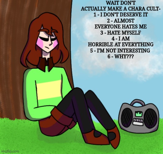 Chara listening to music | WAIT DON'T ACTUALLY MAKE A CHARA CULT-

1 - I DON'T DESERVE IT
2 - ALMOST EVERYONE HATES ME
3 - HATE MYSELF
4 - I AM HORRIBLE AT EVERYTHING
5 - I'M NOT INTERESTING 
6 - WHY??? | image tagged in chara listening to music | made w/ Imgflip meme maker