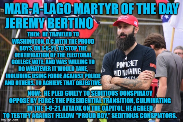 The Proud Boys are connected to Trump ally, Roger Stone. | MAR-A-LAGO MARTYR OF THE DAY
JEREMY BERTINO; THEN:  HE TRAVELED TO WASHINGTON, D.C.WITH THE PROUD BOYS, ON 1-6-21, TO STOP THE CERTIFICATION OF THE ELECTORAL COLLEGE VOTE, AND WAS WILLING TO DO WHATEVER IT WOULD TAKE, INCLUDING USING FORCE AGAINST POLICE AND OTHERS, TO ACHIEVE THAT OBJECTIVE. NOW:  HE PLED GUILTY TO SEDITIOUS CONSPIRACY OPPOSE BY FORCE THE PRESIDENTIAL TRANSITION, CULMINATING IN THE 1-6-21, ATTACK ON THE CAPITOL. HE AGREED TO TESTIFY AGAINST FELLOW "PROUD BOY," SEDITIOUS CONSPIATORS. | image tagged in politics | made w/ Imgflip meme maker