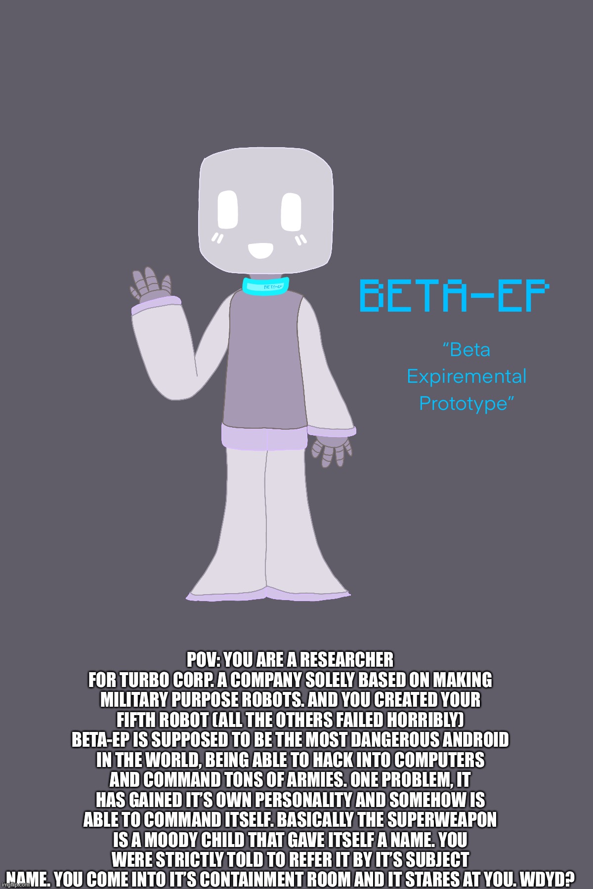 My new oc! Beta-EP or also known as “Allbie”! | POV: YOU ARE A RESEARCHER FOR TURBO CORP. A COMPANY SOLELY BASED ON MAKING MILITARY PURPOSE ROBOTS. AND YOU CREATED YOUR FIFTH ROBOT (ALL THE OTHERS FAILED HORRIBLY) BETA-EP IS SUPPOSED TO BE THE MOST DANGEROUS ANDROID IN THE WORLD, BEING ABLE TO HACK INTO COMPUTERS AND COMMAND TONS OF ARMIES. ONE PROBLEM, IT HAS GAINED IT’S OWN PERSONALITY AND SOMEHOW IS ABLE TO COMMAND ITSELF. BASICALLY THE SUPERWEAPON IS A MOODY CHILD THAT GAVE ITSELF A NAME. YOU WERE STRICTLY TOLD TO REFER IT BY IT’S SUBJECT NAME. YOU COME INTO IT’S CONTAINMENT ROOM AND IT STARES AT YOU. WDYD? | made w/ Imgflip meme maker