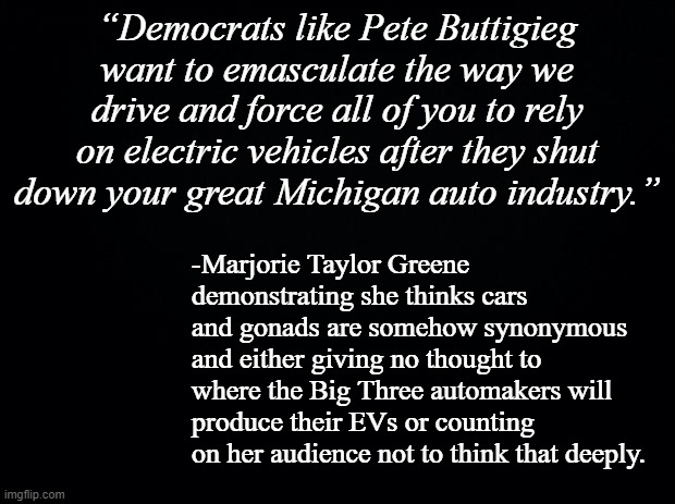 The Big Three aren't going to pull up stakes and move to new facilities rather than tweak existing assembly lines. | “Democrats like Pete Buttigieg want to emasculate the way we drive and force all of you to rely on electric vehicles after they shut down your great Michigan auto industry.”; -Marjorie Taylor Greene demonstrating she thinks cars and gonads are somehow synonymous and either giving no thought to where the Big Three automakers will produce their EVs or counting on her audience not to think that deeply. | image tagged in black background,mtg | made w/ Imgflip meme maker