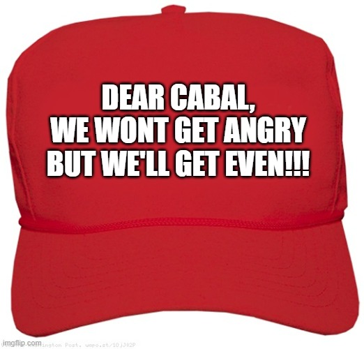 blank red MAGA hat | DEAR CABAL,
WE WONT GET ANGRY BUT WE'LL GET EVEN!!! | image tagged in blank red maga hat | made w/ Imgflip meme maker