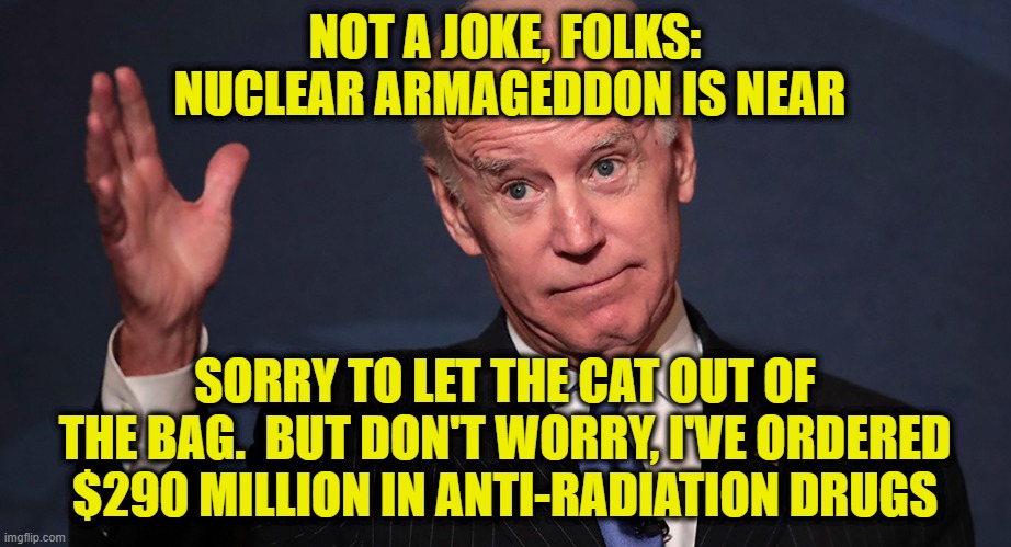 Don't Panic, Joe's Got This | NOT A JOKE, FOLKS:
 NUCLEAR ARMAGEDDON IS NEAR; SORRY TO LET THE CAT OUT OF THE BAG.  BUT DON'T WORRY, I'VE ORDERED $290 MILLION IN ANTI-RADIATION DRUGS | image tagged in joe biden,nuclear war,drugs | made w/ Imgflip meme maker