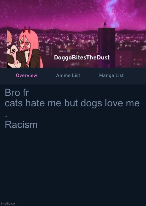 Doggos AniList Temp ver 4 | Bro fr cats hate me but dogs love me 
.
Racism | image tagged in doggos anilist temp ver 4 | made w/ Imgflip meme maker
