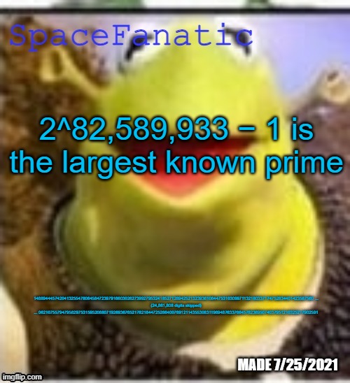 Ye Olde Announcements | 2^82,589,933 − 1 is the largest known prime; 148894445742041325547806458472397916603026273992795324185271289425213239361064475310309971132180337174752834401423587560 ...

(24,861,808 digits skipped)

... 062107557947958297531595208807192693676521782184472526640076912114355308311969487633766457823695074037951210325217902591 | image tagged in spacefanatic announcement temp | made w/ Imgflip meme maker