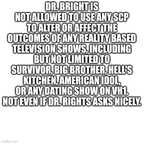 Copied from Google | DR. BRIGHT IS NOT ALLOWED TO USE ANY SCP TO ALTER OR AFFECT THE OUTCOMES OF ANY REALITY BASED TELEVISION SHOWS, INCLUDING BUT NOT LIMITED TO SURVIVOR, BIG BROTHER, HELL'S KITCHEN, AMERICAN IDOL, OR ANY DATING SHOW ON VH1. NOT EVEN IF DR. RIGHTS ASKS NICELY. | image tagged in memes,blank transparent square | made w/ Imgflip meme maker