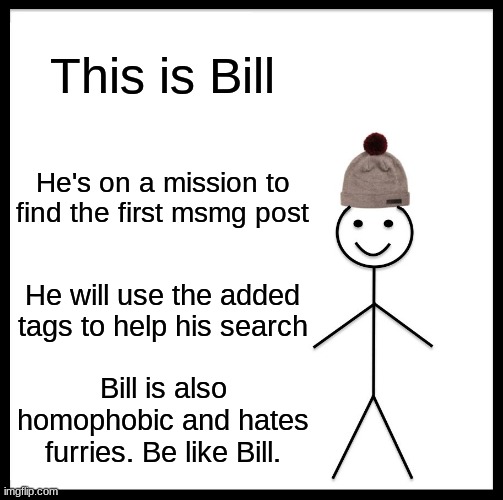 Be Like Bill Meme | This is Bill; He's on a mission to find the first msmg post; He will use the added tags to help his search; Bill is also homophobic and hates furries. Be like Bill. | image tagged in memes,be like bill,funny,funny memes,msmg | made w/ Imgflip meme maker