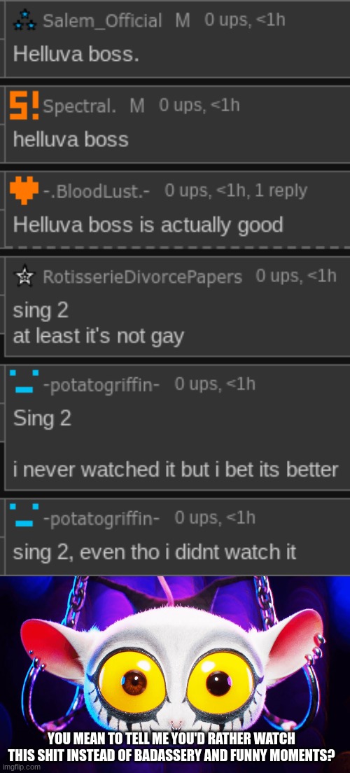 kill me | YOU MEAN TO TELL ME YOU'D RATHER WATCH THIS SHIT INSTEAD OF BADASSERY AND FUNNY MOMENTS? | made w/ Imgflip meme maker