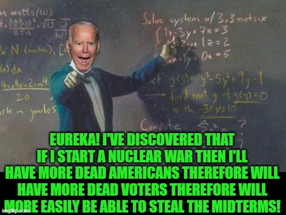 Biden math | EUREKA! I'VE DISCOVERED THAT IF I START A NUCLEAR WAR THEN I'LL HAVE MORE DEAD AMERICANS THEREFORE WILL HAVE MORE DEAD VOTERS THEREFORE WILL MORE EASILY BE ABLE TO STEAL THE MIDTERMS! | image tagged in math teacher,biden,murderer,war mongerer | made w/ Imgflip meme maker