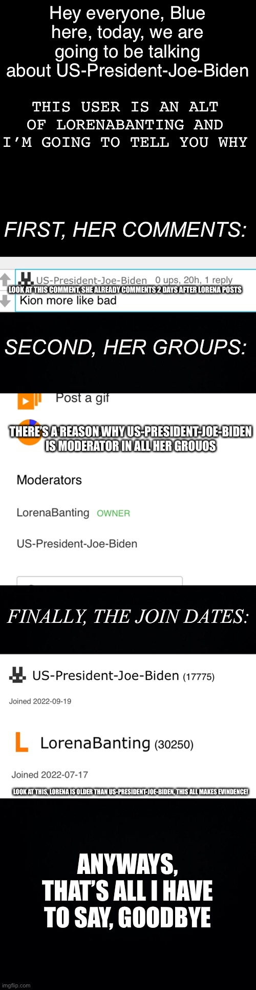 US-President-Joe-Biden = LorenaBanting | Hey everyone, Blue here, today, we are going to be talking about US-President-Joe-Biden; THIS USER IS AN ALT OF LORENABANTING AND I’M GOING TO TELL YOU WHY; FIRST, HER COMMENTS:; LOOK AT THIS COMMENT, SHE ALREADY COMMENTS 2 DAYS AFTER LORENA POSTS; SECOND, HER GROUPS:; THERE’S A REASON WHY US-PRESIDENT-JOE-BIDEN IS MODERATOR IN ALL HER GROUOS; FINALLY, THE JOIN DATES:; LOOK AT THIS, LORENA IS OLDER THAN US-PRESIDENT-JOE-BIDEN, THIS ALL MAKES EVINDENCE! ANYWAYS, THAT’S ALL I HAVE TO SAY, GOODBYE | image tagged in memes,blank transparent square,black background | made w/ Imgflip meme maker