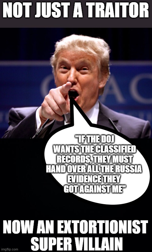 Did Trump intend to extort the DOJ ??? | NOT JUST A TRAITOR; "IF THE DOJ WANTS THE CLASSIFIED RECORDS, THEY MUST HAND OVER ALL THE RUSSIA 
EVIDENCE THEY 
GOT AGAINST ME"; NOW AN EXTORTIONIST  SUPER VILLAIN | image tagged in traitor,extortionist,crook,trump,classified | made w/ Imgflip meme maker