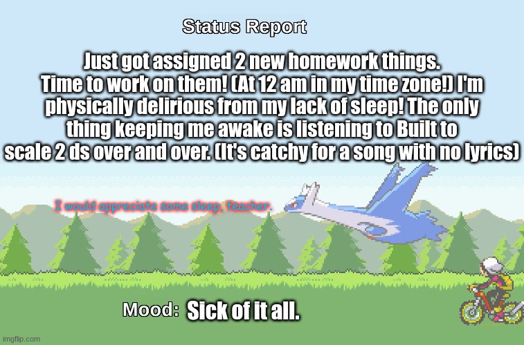 Status report! Hooray! (More homework, would you believe it!) | Just got assigned 2 new homework things. Time to work on them! (At 12 am in my time zone!) I'm physically delirious from my lack of sleep! The only thing keeping me awake is listening to Built to scale 2 ds over and over. (It's catchy for a song with no lyrics); I would appreciate some sleep, teacher. Sick of it all. | image tagged in latios' s status report | made w/ Imgflip meme maker