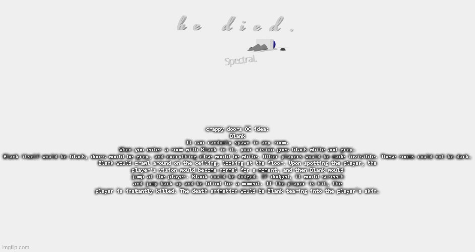 shade is dead | crappy doors OC idea:
Blank
It can randomly spawn in any room.
When you enter a room with Blank in it, your vision goes black white and grey.
Blank itself would be black, doors would be grey, and everything else would be white. Other players would be made invisible. These rooms could not be dark.
Blank would crawl around on the ceiling, looking at the floor. Upon spotting the player, the player's vision would become normal for a moment, and then Blank would jump at the player. Blank could be dodged. If dodged, it would screech and jump back up and be blind for a moment. If the player is hit, the player is instantly killed. The death animation would be Blank tearing into the player's skin. | image tagged in shade is dead | made w/ Imgflip meme maker