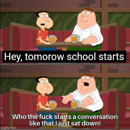 Who the f**k starts a conversation like that I just sat down! | Hey, tomorow school starts | image tagged in who the f k starts a conversation like that i just sat down | made w/ Imgflip meme maker