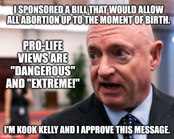 Illogical Mark Kelly Who Supports Abortion Up To The Moment Of Birth, Calls Pro-lifers "Dangerous" And "Extreme" | I SPONSORED A BILL THAT WOULD ALLOW ALL ABORTION UP TO THE MOMENT OF BIRTH. PRO-LIFE VIEWS ARE "DANGEROUS" AND "EXTREME!"; I'M KOOK KELLY AND I APPROVE THIS MESSAGE. | image tagged in illogical,think mark think,abortion,prolife,dangerous,extreme | made w/ Imgflip meme maker