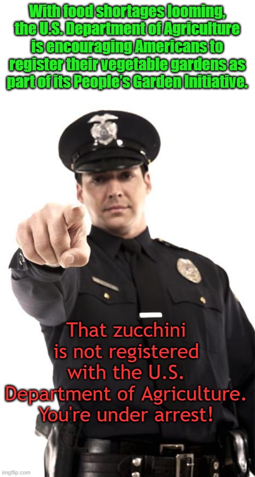 Can't make this stuff up. No ID to vote, ID required to grow a garden? | With food shortages looming, the U.S. Department of Agriculture is encouraging Americans to register their vegetable gardens as part of its People’s Garden Initiative. That zucchini is not registered with the U.S. Department of Agriculture. You're under arrest! | image tagged in police | made w/ Imgflip meme maker