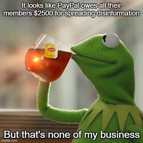 Hey, it's YOUR rule | It looks like PayPal owes all their members $2500 for spreading disinformation; But that's none of my business | image tagged in memes,but that's none of my business,kermit the frog | made w/ Imgflip meme maker