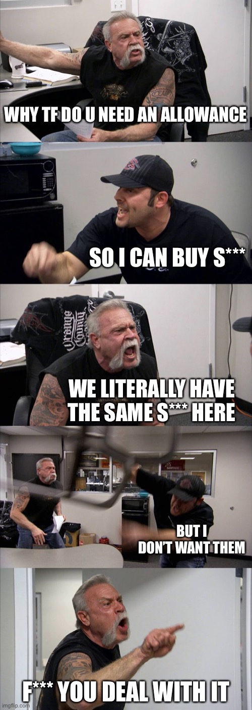 Asking for an allowance | WHY TF DO U NEED AN ALLOWANCE; SO I CAN BUY S***; WE LITERALLY HAVE THE SAME S*** HERE; BUT I DON’T WANT THEM; F*** YOU DEAL WITH IT | image tagged in memes,american chopper argument | made w/ Imgflip meme maker