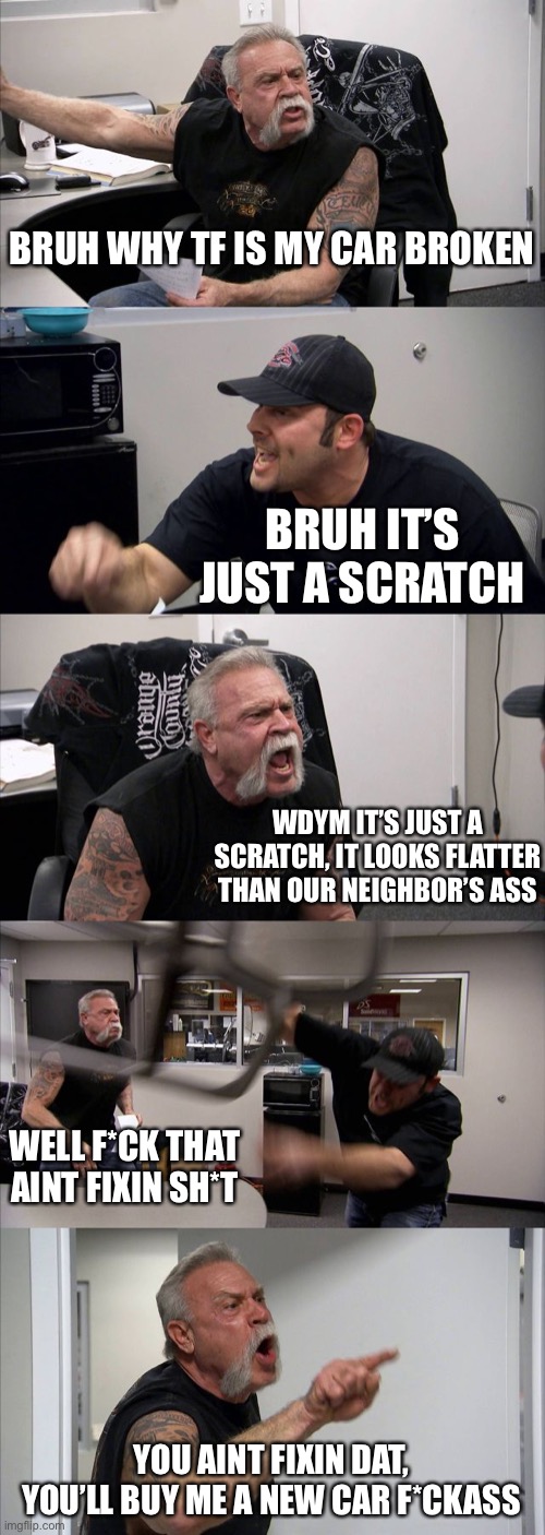 American Chopper Argument | BRUH WHY TF IS MY CAR BROKEN; BRUH IT’S JUST A SCRATCH; WDYM IT’S JUST A SCRATCH, IT LOOKS FLATTER THAN OUR NEIGHBOR’S ASS; WELL F*CK THAT AINT FIXIN SH*T; YOU AINT FIXIN DAT, YOU’LL BUY ME A NEW CAR F*CKASS | image tagged in memes,american chopper argument | made w/ Imgflip meme maker