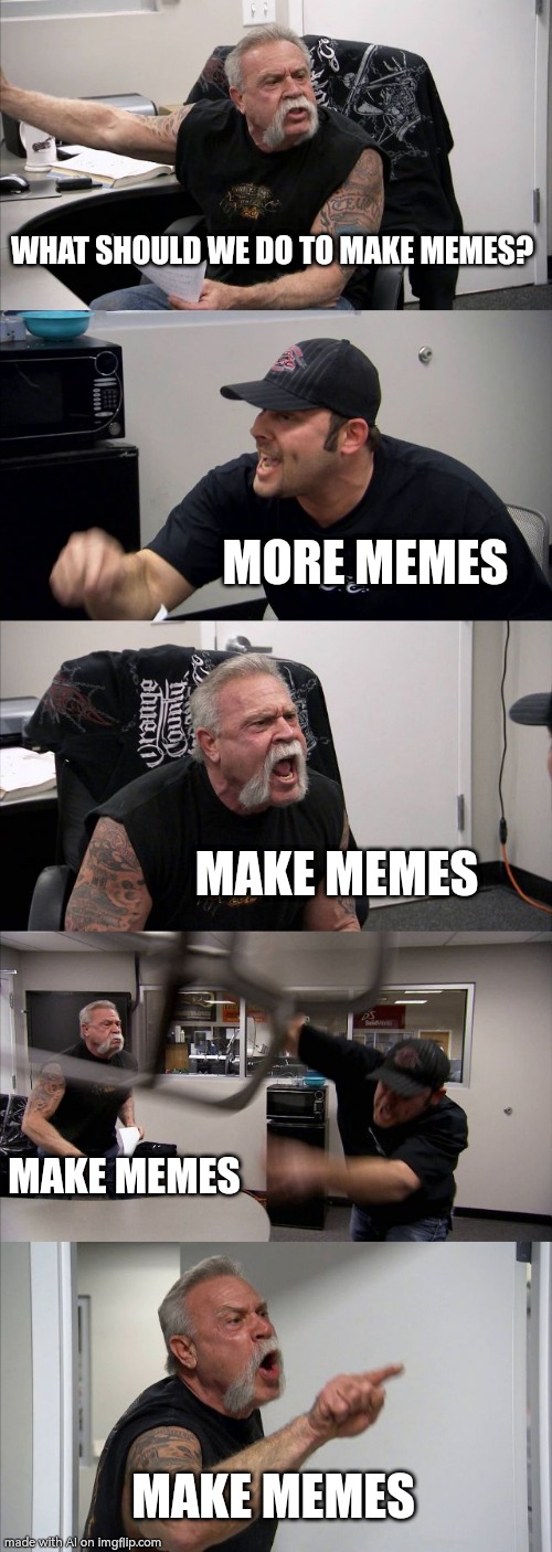 More Memes!!! | WHAT SHOULD WE DO TO MAKE MEMES? MORE MEMES; MAKE MEMES; MAKE MEMES; MAKE MEMES | image tagged in memes,american chopper argument | made w/ Imgflip meme maker