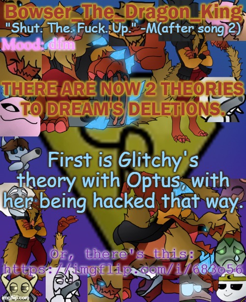 ALL MEMBERS OR CLOSE FRIENDS TO THE MEMBERS, PLEASE READ AND GO TO LINK IMMEDIATY. | dfm; THERE ARE NOW 2 THEORIES TO DREAM'S DELETIONS. First is Glitchy's theory with Optus, with her being hacked that way. Or, there's this: https://imgflip.com/i/683o56 | image tagged in bowser's/skid's/toof's chaos realm temp | made w/ Imgflip meme maker