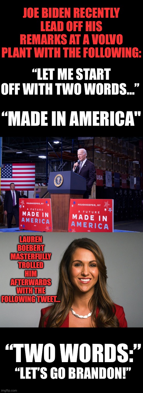 Two Words: Made in America |  JOE BIDEN RECENTLY LEAD OFF HIS REMARKS AT A VOLVO PLANT WITH THE FOLLOWING:; “LET ME START OFF WITH TWO WORDS…”; “MADE IN AMERICA"; LAUREN
BOEBERT
MASTERFULLY TROLLED HIM
AFTERWARDS WITH THE FOLLOWING TWEET…; “TWO WORDS:”; “LET’S GO BRANDON!” | image tagged in made in america,ConservativesOnly | made w/ Imgflip meme maker