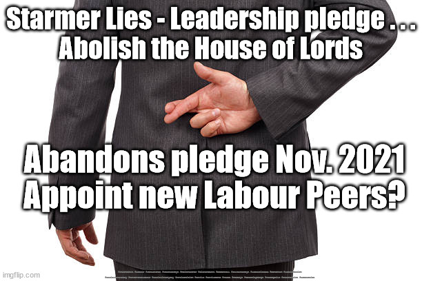 Starmer Lies - House of Lords | Starmer Lies - Leadership pledge . . .
Abolish the House of Lords; Abandons pledge Nov. 2021
Appoint new Labour Peers? #Starmerout #Labour #JonLansman #wearecorbyn #KeirStarmer #DianeAbbott #McDonnell #cultofcorbyn #labourisdead #Momentum #labourracism #socialistsunday #nevervotelabour #socialistanyday #Antisemitism #Savile #SavileGate #Paedo #Worboys #GroomingGangs #Paedophile #StarmerLies #LabourLies | image tagged in starmer lies,labour lies,labour leadership election,cultofcorbyn,labourisdead,starmerout getstarmerout | made w/ Imgflip meme maker