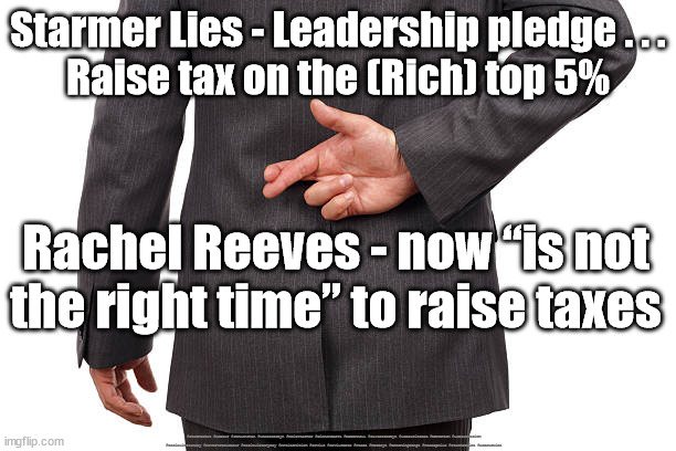 Starmer Lies - Tax the rich | Starmer Lies - Leadership pledge . . .
Raise tax on the (Rich) top 5%; Rachel Reeves - now “is not the right time” to raise taxes; #Starmerout #Labour #JonLansman #wearecorbyn #KeirStarmer #DianeAbbott #McDonnell #cultofcorbyn #labourisdead #Momentum #labourracism #socialistsunday #nevervotelabour #socialistanyday #Antisemitism #Savile #SavileGate #Paedo #Worboys #GroomingGangs #Paedophile #StarmerLies #LabourLies | image tagged in starmer lies,cultofcorbyn,labourisdead,starmerout getstarmerout,labour leadership elections,labour lies | made w/ Imgflip meme maker