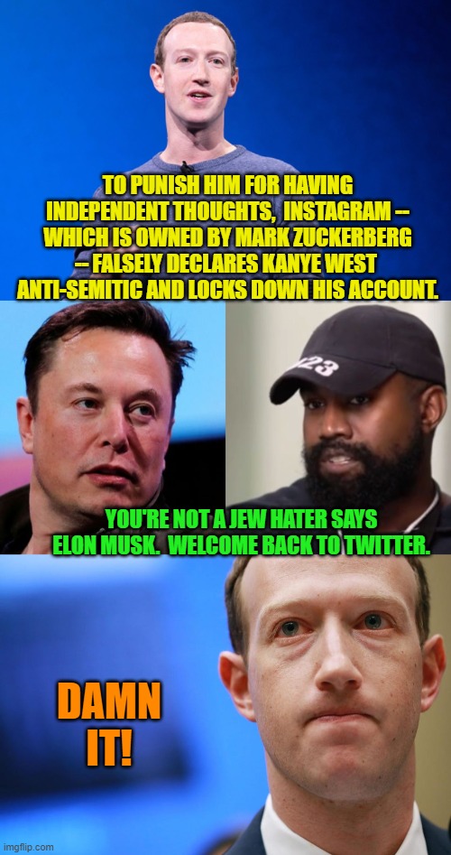 Yep . . . and the authoritarian leftists get foiled again. | TO PUNISH HIM FOR HAVING INDEPENDENT THOUGHTS,  INSTAGRAM -- WHICH IS OWNED BY MARK ZUCKERBERG -- FALSELY DECLARES KANYE WEST  ANTI-SEMITIC AND LOCKS DOWN HIS ACCOUNT. YOU'RE NOT A JEW HATER SAYS ELON MUSK.  WELCOME BACK TO TWITTER. DAMN IT! | image tagged in truth | made w/ Imgflip meme maker